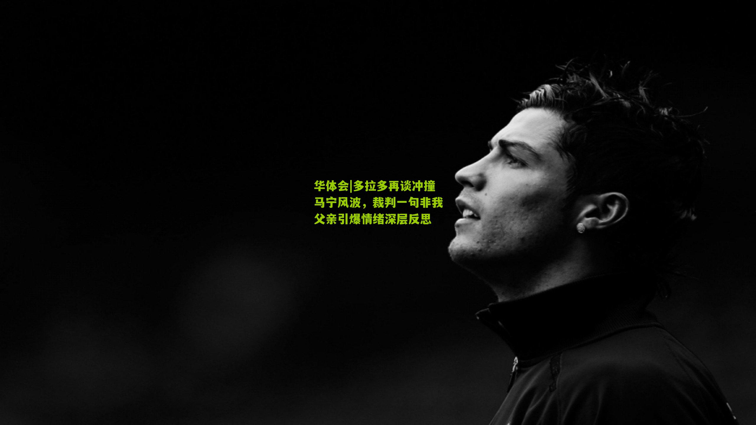 多拉多再谈冲撞马宁风波，裁判一句非我父亲引爆情绪深层反思