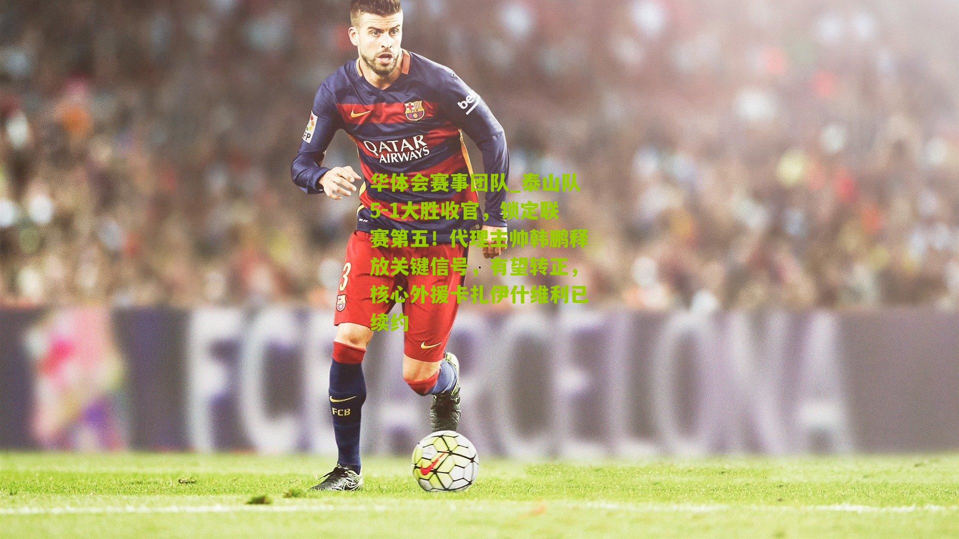 泰山队5-1大胜收官，锁定联赛第五！代理主帅韩鹏释放关键信号，有望转正，核心外援卡扎伊什维利已续约